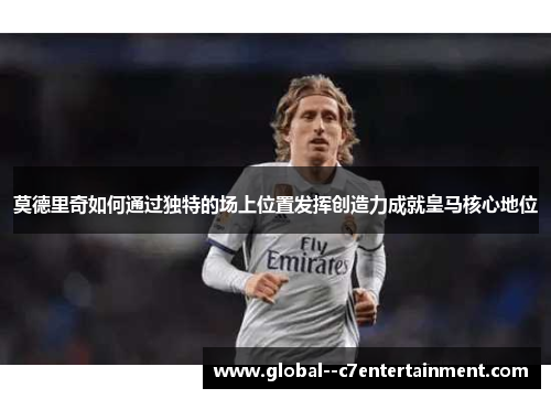 莫德里奇如何通过独特的场上位置发挥创造力成就皇马核心地位