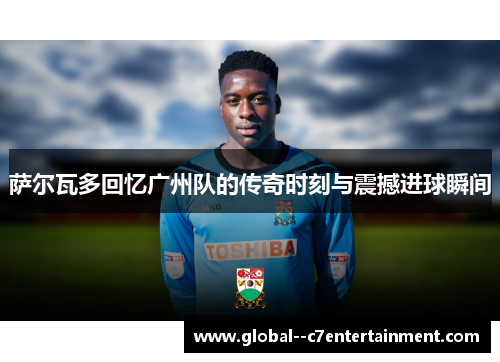 萨尔瓦多回忆广州队的传奇时刻与震撼进球瞬间
