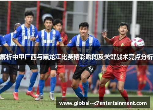 解析中甲广西与黑龙江比赛精彩瞬间及关键战术亮点分析