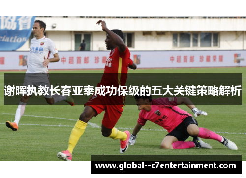 谢晖执教长春亚泰成功保级的五大关键策略解析