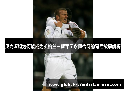 贝克汉姆为何能成为英格兰三狮军团永恒传奇的背后故事解析