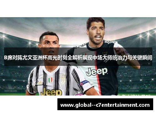 B席对阵尤文亚洲杯高光时刻全解析展现中场大师统治力与关键瞬间