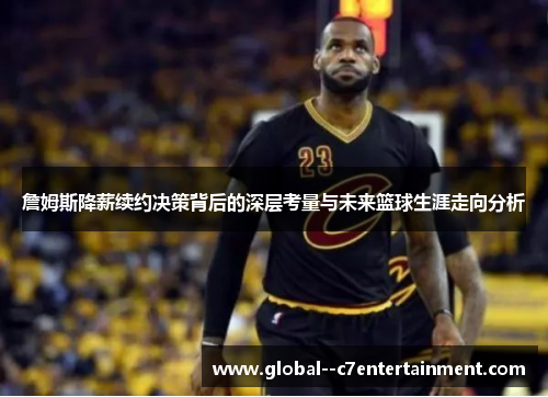 詹姆斯降薪续约决策背后的深层考量与未来篮球生涯走向分析