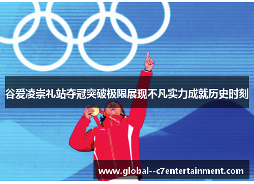 谷爱凌崇礼站夺冠突破极限展现不凡实力成就历史时刻