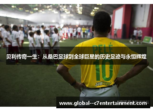 贝利传奇一生：从桑巴足球到全球巨星的历史足迹与永恒辉煌