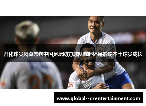 归化球员风潮席卷中国足坛助力球队崛起还是影响本土球员成长