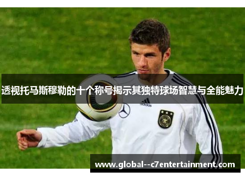 透视托马斯穆勒的十个称号揭示其独特球场智慧与全能魅力