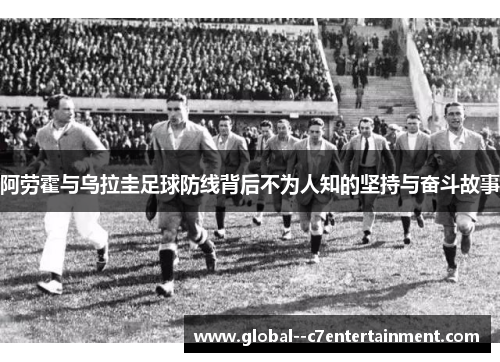 阿劳霍与乌拉圭足球防线背后不为人知的坚持与奋斗故事