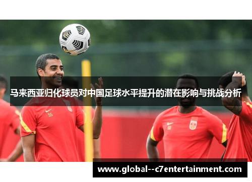 马来西亚归化球员对中国足球水平提升的潜在影响与挑战分析
