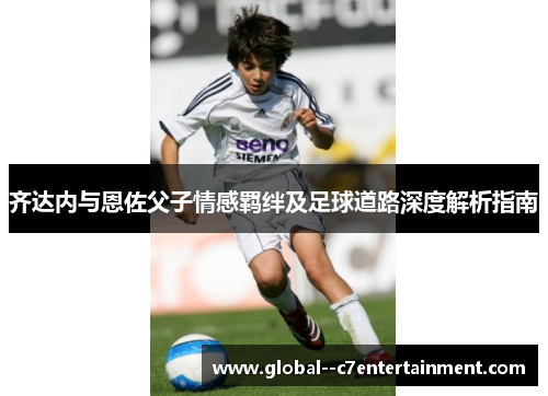齐达内与恩佐父子情感羁绊及足球道路深度解析指南 齐达内与恩佐父子情感羁绊及足球道路深度解析指南
